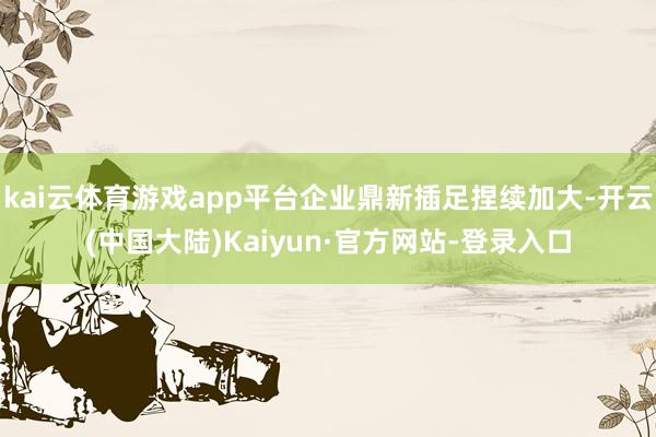 kai云体育游戏app平台企业鼎新插足捏续加大-开云(中国大陆)Kaiyun·官方网站-登录入口