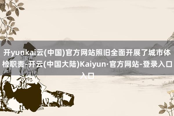开yunkai云(中国)官方网站照旧全面开展了城市体检职责-开云(中国大陆)Kaiyun·官方网站-登录入口