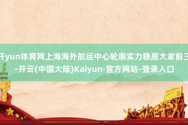 开yun体育网上海海外航运中心轮廓实力稳居大家前三-开云(中国大陆)Kaiyun·官方网站-登录入口