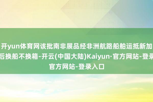 开yun体育网该批南非展品经非洲航路船舶运抵新加坡港后换船不换箱-开云(中国大陆)Kaiyun·官方网站-登录入口