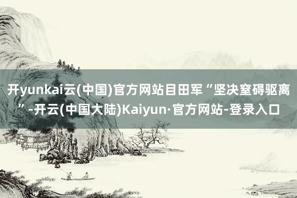 开yunkai云(中国)官方网站目田军“坚决窒碍驱离”-开云(中国大陆)Kaiyun·官方网站-登录入口