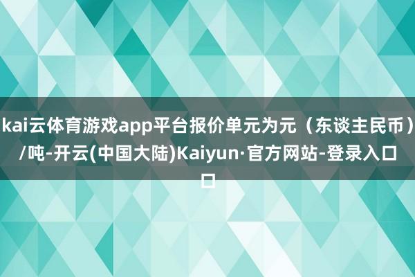 kai云体育游戏app平台报价单元为元（东谈主民币）/吨-开云(中国大陆)Kaiyun·官方网站-登录入口