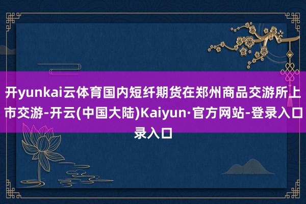 开yunkai云体育国内短纤期货在郑州商品交游所上市交游-开云(中国大陆)Kaiyun·官方网站-登录入口