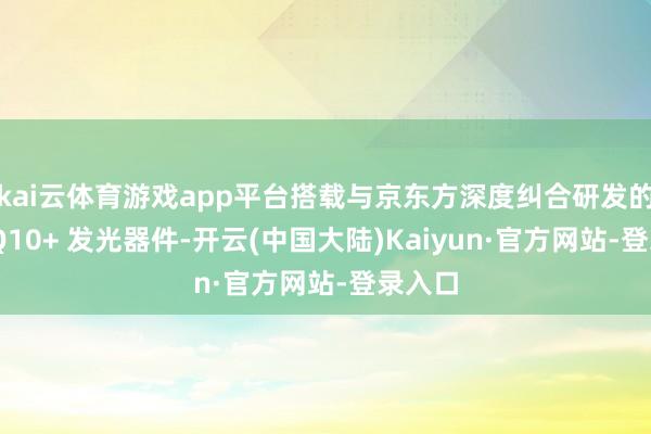 kai云体育游戏app平台搭载与京东方深度纠合研发的最新 Q10+ 发光器件-开云(中国大陆)Kaiyun·官方网站-登录入口