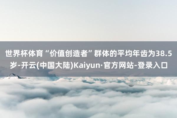 世界杯体育　　“价值创造者”群体的平均年齿为38.5岁-开云(中国大陆)Kaiyun·官方网站-登录入口
