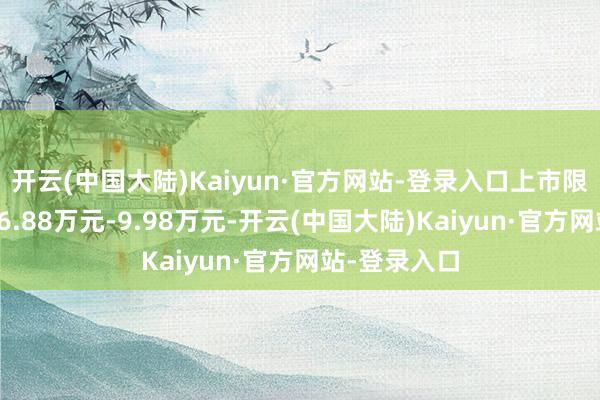 开云(中国大陆)Kaiyun·官方网站-登录入口上市限时劝诱价为6.88万元-9.98万元-开云(中国大陆)Kaiyun·官方网站-登录入口