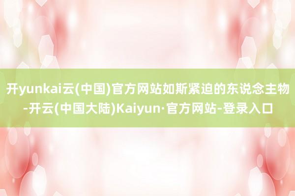 开yunkai云(中国)官方网站如斯紧迫的东说念主物-开云(中国大陆)Kaiyun·官方网站-登录入口
