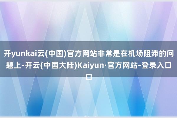 开yunkai云(中国)官方网站非常是在机场阻滞的问题上-开云(中国大陆)Kaiyun·官方网站-登录入口