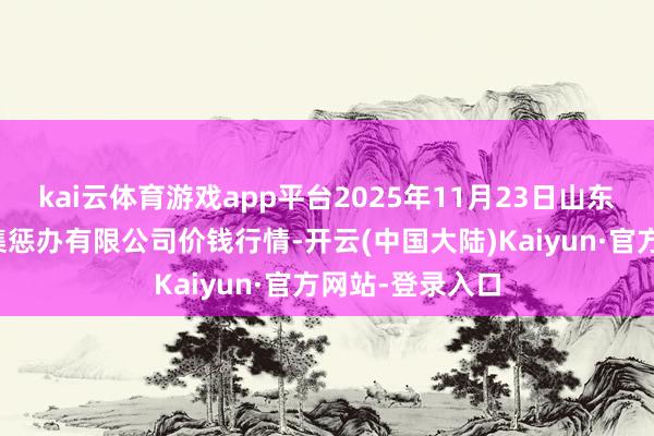 kai云体育游戏app平台2025年11月23日山东喜地农居品市集惩办有限公司价钱行情-开云(中国大陆)Kaiyun·官方网站-登录入口