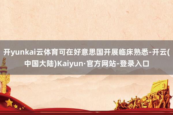 开yunkai云体育可在好意思国开展临床熟悉-开云(中国大陆)Kaiyun·官方网站-登录入口