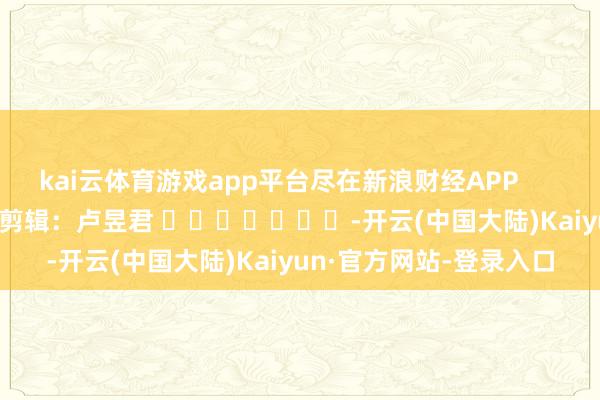 kai云体育游戏app平台尽在新浪财经APP            						连累剪辑：卢昱君 							-开云(中国大陆)Kaiyun·官方网站-登录入口
