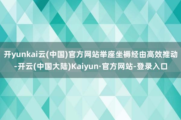 开yunkai云(中国)官方网站举座坐褥经由高效推动-开云(中国大陆)Kaiyun·官方网站-登录入口