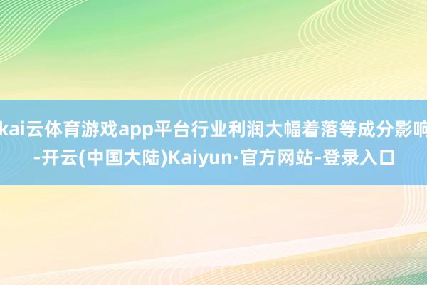 kai云体育游戏app平台行业利润大幅着落等成分影响-开云(中国大陆)Kaiyun·官方网站-登录入口