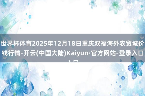 世界杯体育2025年12月18日重庆双福海外农贸城价钱行情-开云(中国大陆)Kaiyun·官方网站-登录入口