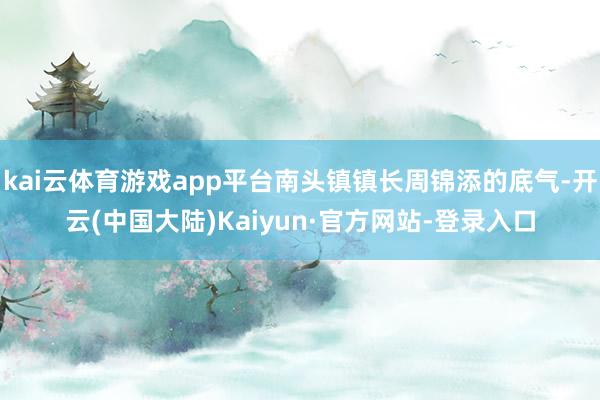 kai云体育游戏app平台南头镇镇长周锦添的底气-开云(中国大陆)Kaiyun·官方网站-登录入口