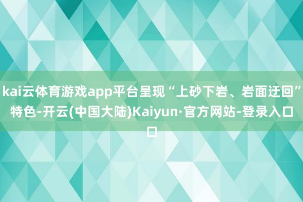 kai云体育游戏app平台呈现“上砂下岩、岩面迂回”特色-开云(中国大陆)Kaiyun·官方网站-登录入口