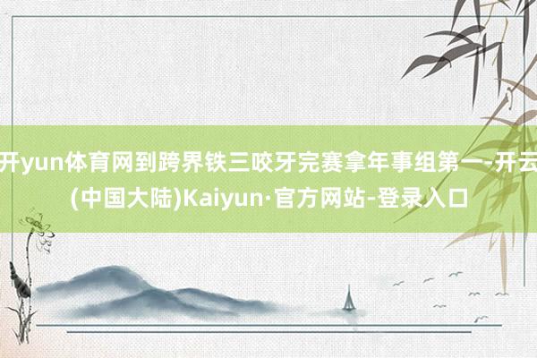 开yun体育网到跨界铁三咬牙完赛拿年事组第一-开云(中国大陆)Kaiyun·官方网站-登录入口