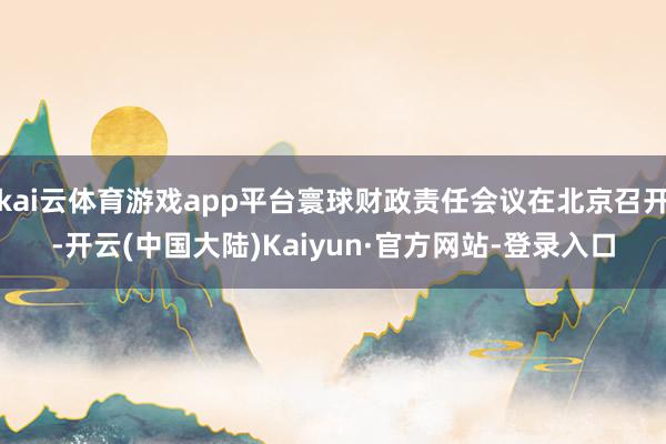 kai云体育游戏app平台寰球财政责任会议在北京召开-开云(中国大陆)Kaiyun·官方网站-登录入口