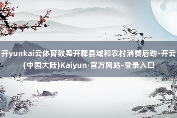 开yunkai云体育鼓舞开释县域和农村消费后劲-开云(中国大陆)Kaiyun·官方网站-登录入口