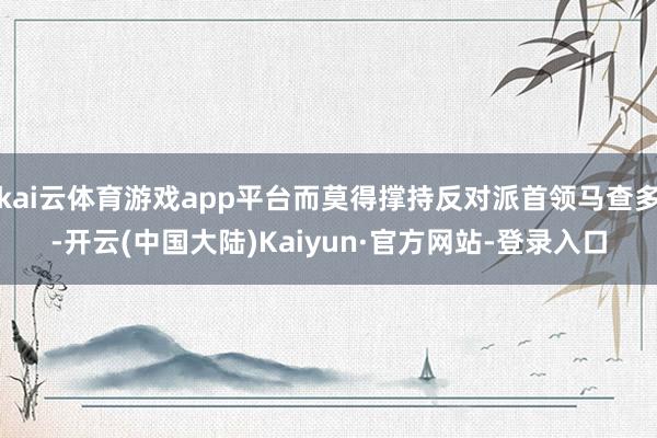kai云体育游戏app平台而莫得撑持反对派首领马查多-开云(中国大陆)Kaiyun·官方网站-登录入口