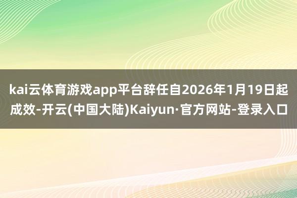 kai云体育游戏app平台辞任自2026年1月19日起成效-开云(中国大陆)Kaiyun·官方网站-登录入口