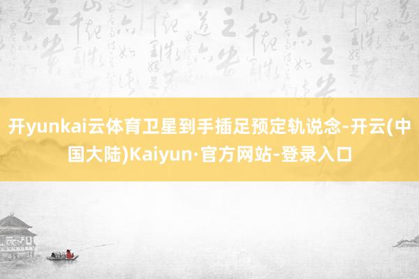 开yunkai云体育卫星到手插足预定轨说念-开云(中国大陆)Kaiyun·官方网站-登录入口