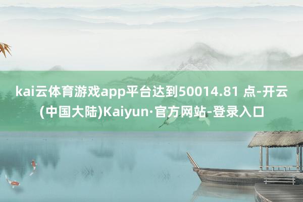 kai云体育游戏app平台达到50014.81 点-开云(中国大陆)Kaiyun·官方网站-登录入口